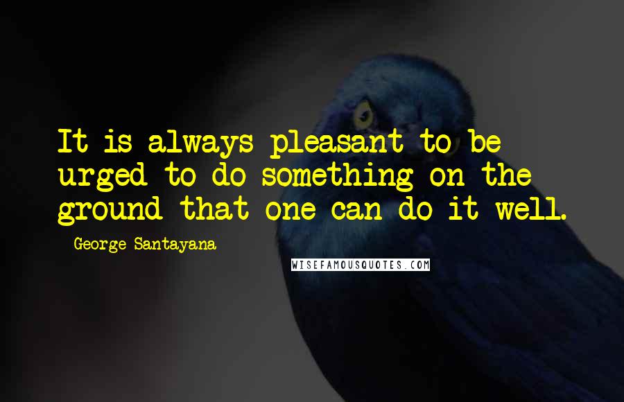 George Santayana Quotes: It is always pleasant to be urged to do something on the ground that one can do it well.