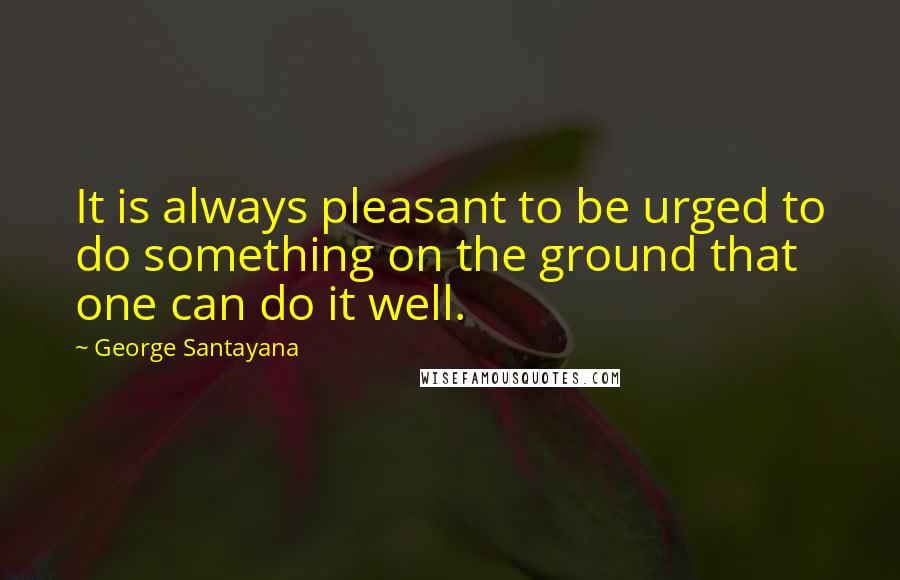 George Santayana Quotes: It is always pleasant to be urged to do something on the ground that one can do it well.