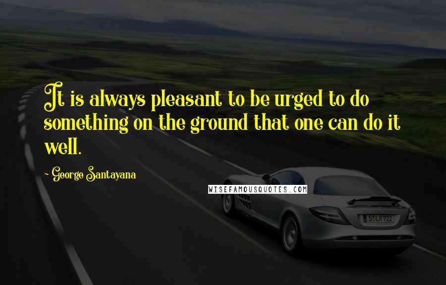 George Santayana Quotes: It is always pleasant to be urged to do something on the ground that one can do it well.
