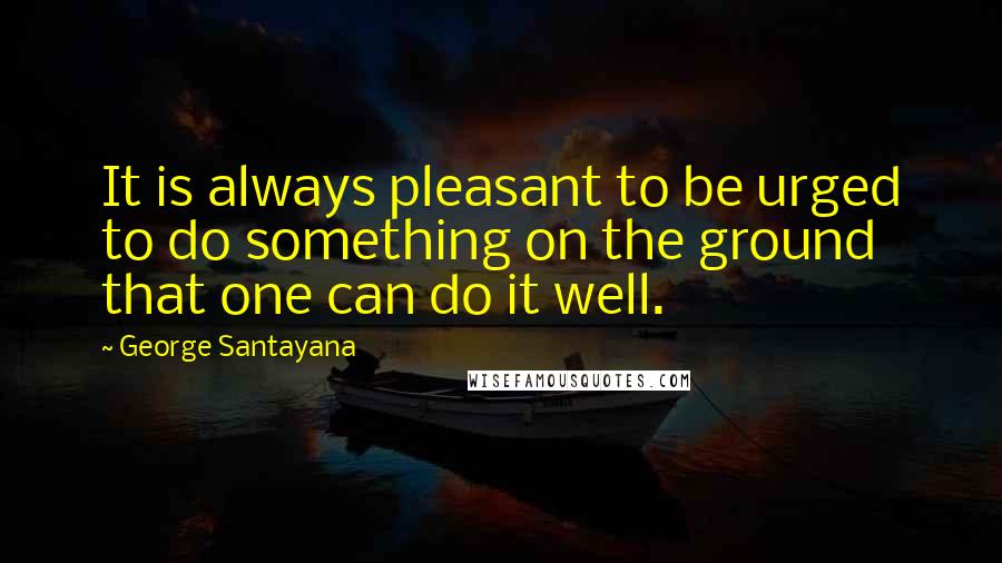 George Santayana Quotes: It is always pleasant to be urged to do something on the ground that one can do it well.