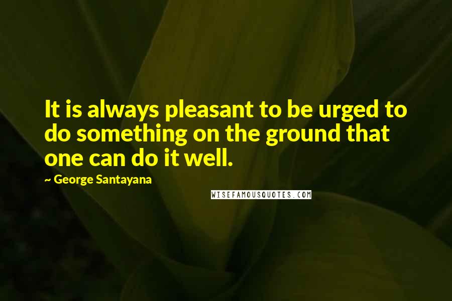 George Santayana Quotes: It is always pleasant to be urged to do something on the ground that one can do it well.