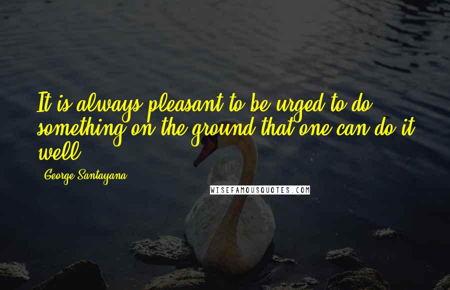 George Santayana Quotes: It is always pleasant to be urged to do something on the ground that one can do it well.