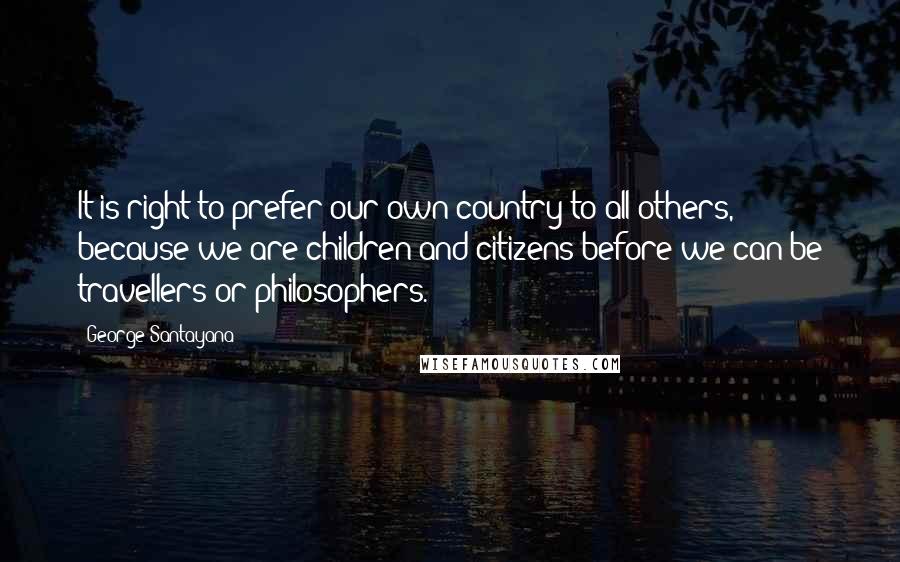 George Santayana Quotes: It is right to prefer our own country to all others, because we are children and citizens before we can be travellers or philosophers.
