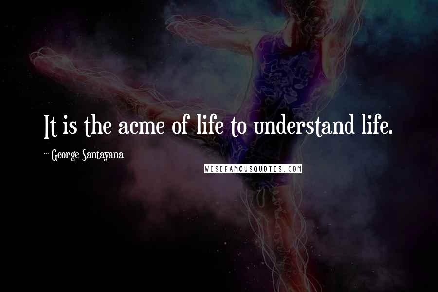 George Santayana Quotes: It is the acme of life to understand life.