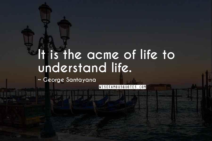 George Santayana Quotes: It is the acme of life to understand life.