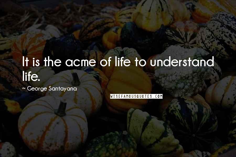 George Santayana Quotes: It is the acme of life to understand life.