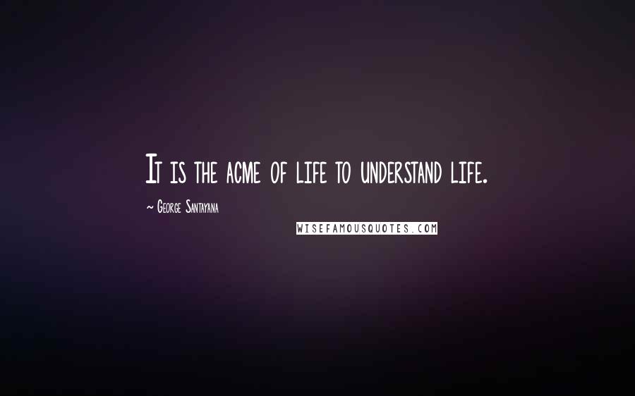 George Santayana Quotes: It is the acme of life to understand life.