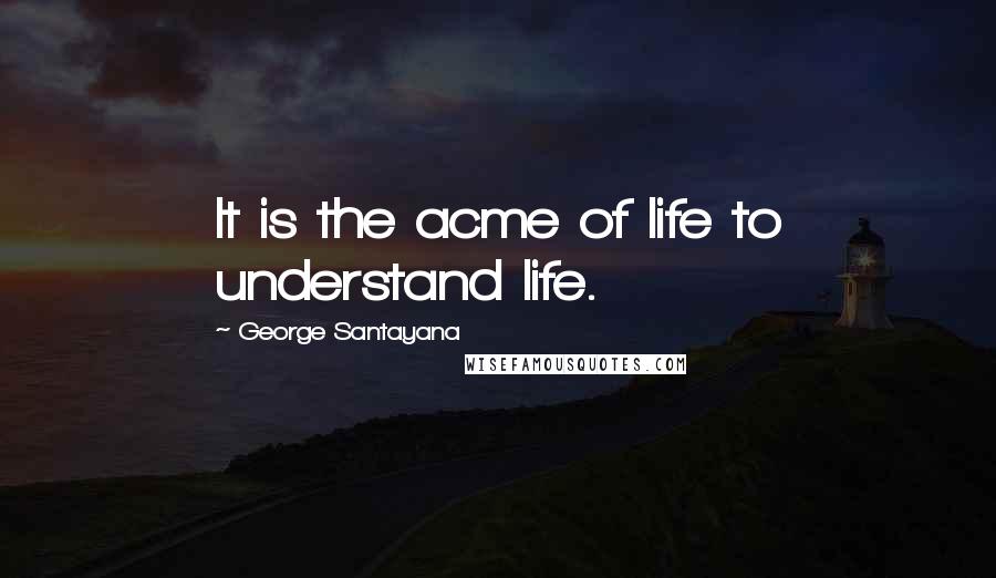 George Santayana Quotes: It is the acme of life to understand life.