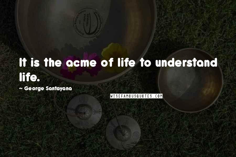 George Santayana Quotes: It is the acme of life to understand life.