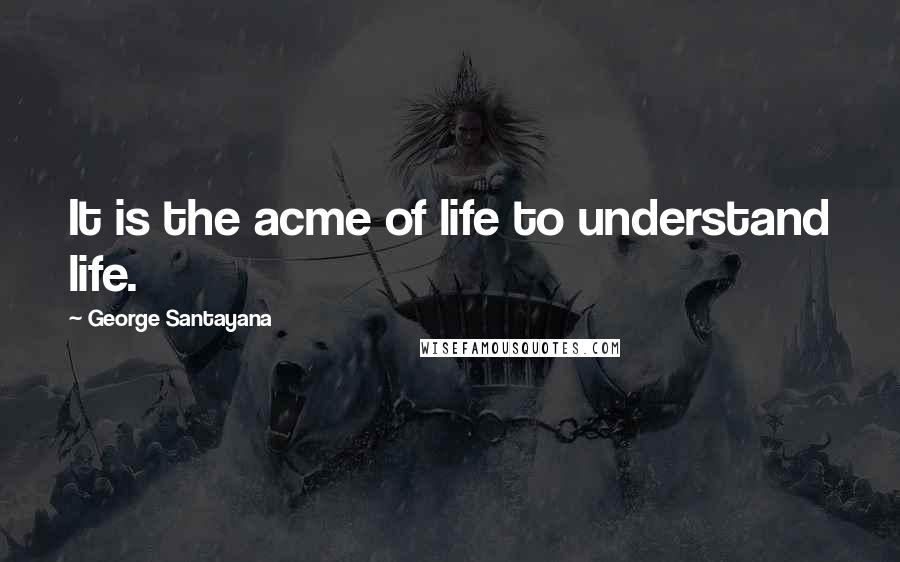 George Santayana Quotes: It is the acme of life to understand life.