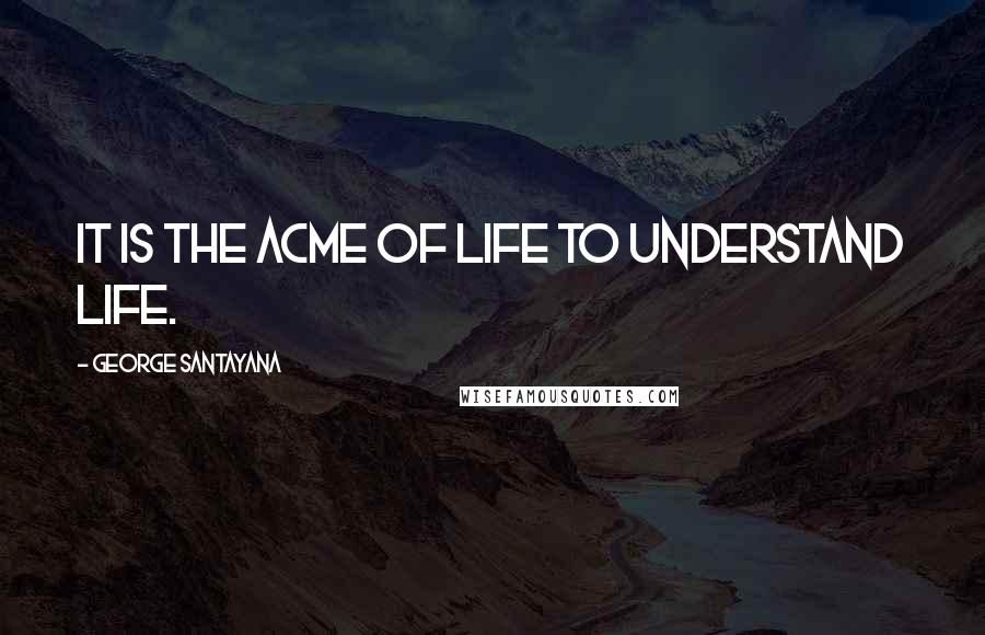 George Santayana Quotes: It is the acme of life to understand life.