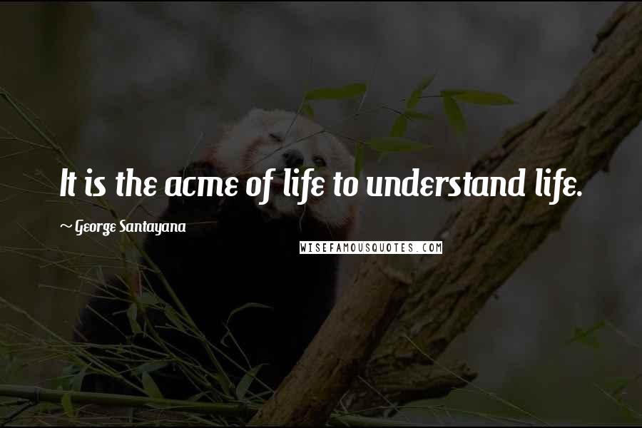 George Santayana Quotes: It is the acme of life to understand life.