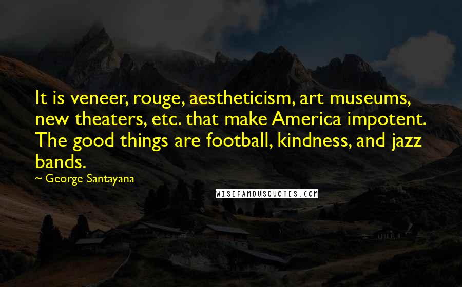 George Santayana Quotes: It is veneer, rouge, aestheticism, art museums, new theaters, etc. that make America impotent. The good things are football, kindness, and jazz bands.