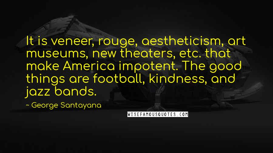 George Santayana Quotes: It is veneer, rouge, aestheticism, art museums, new theaters, etc. that make America impotent. The good things are football, kindness, and jazz bands.