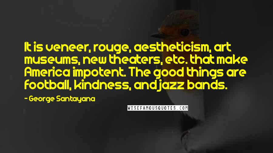 George Santayana Quotes: It is veneer, rouge, aestheticism, art museums, new theaters, etc. that make America impotent. The good things are football, kindness, and jazz bands.