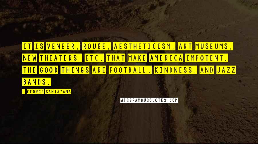 George Santayana Quotes: It is veneer, rouge, aestheticism, art museums, new theaters, etc. that make America impotent. The good things are football, kindness, and jazz bands.