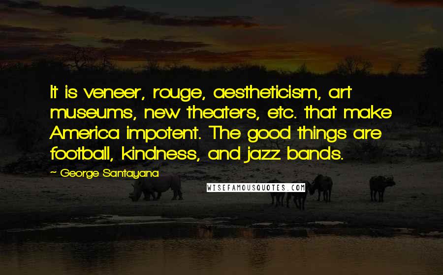 George Santayana Quotes: It is veneer, rouge, aestheticism, art museums, new theaters, etc. that make America impotent. The good things are football, kindness, and jazz bands.