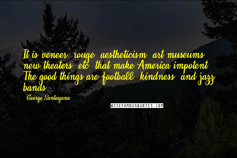 George Santayana Quotes: It is veneer, rouge, aestheticism, art museums, new theaters, etc. that make America impotent. The good things are football, kindness, and jazz bands.