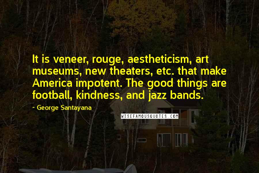 George Santayana Quotes: It is veneer, rouge, aestheticism, art museums, new theaters, etc. that make America impotent. The good things are football, kindness, and jazz bands.