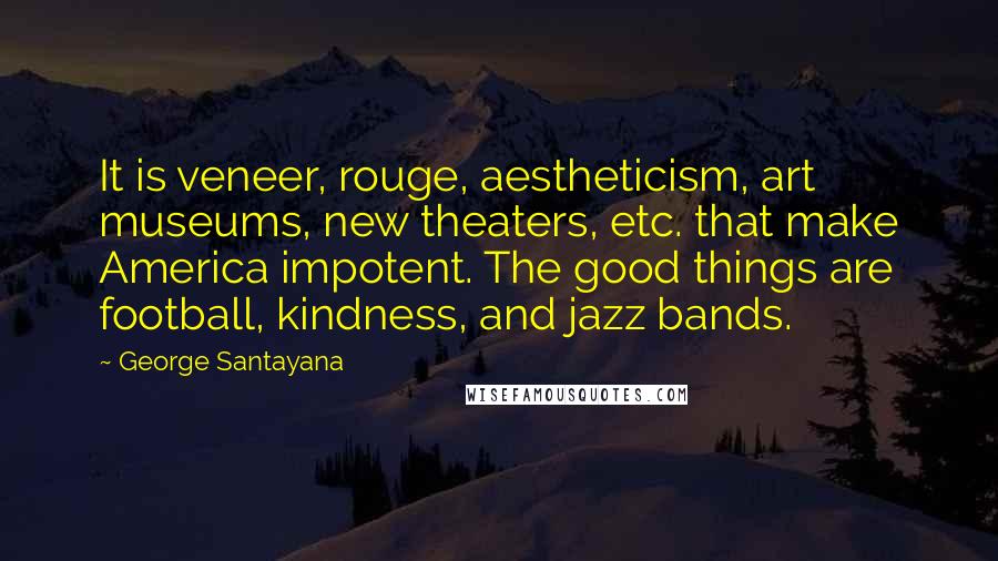 George Santayana Quotes: It is veneer, rouge, aestheticism, art museums, new theaters, etc. that make America impotent. The good things are football, kindness, and jazz bands.