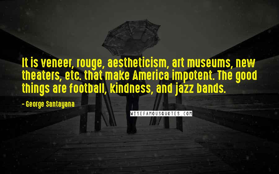 George Santayana Quotes: It is veneer, rouge, aestheticism, art museums, new theaters, etc. that make America impotent. The good things are football, kindness, and jazz bands.