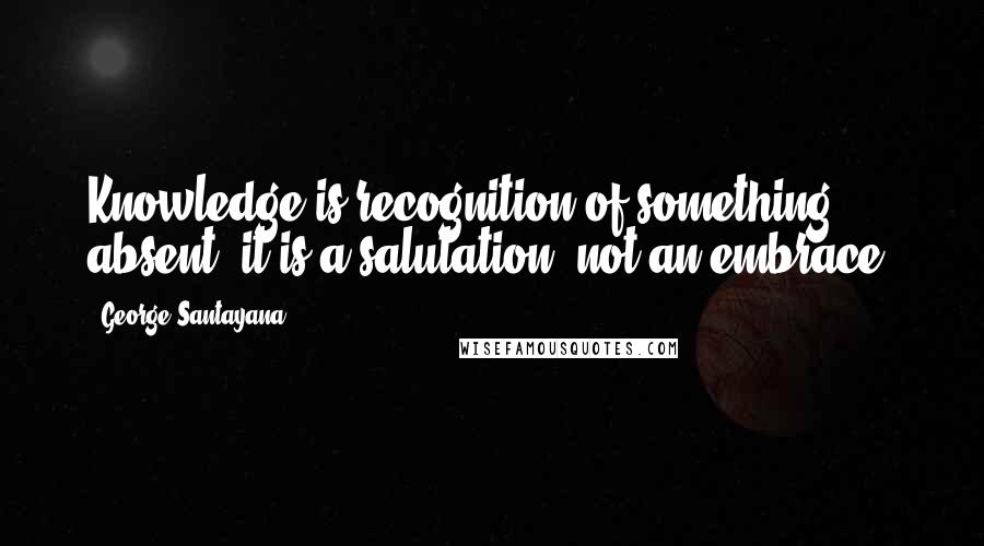 George Santayana Quotes: Knowledge is recognition of something absent; it is a salutation, not an embrace.