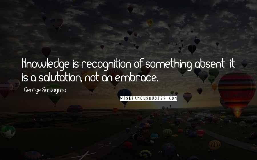 George Santayana Quotes: Knowledge is recognition of something absent; it is a salutation, not an embrace.