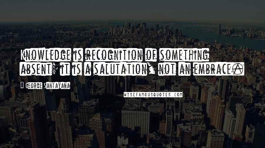 George Santayana Quotes: Knowledge is recognition of something absent; it is a salutation, not an embrace.