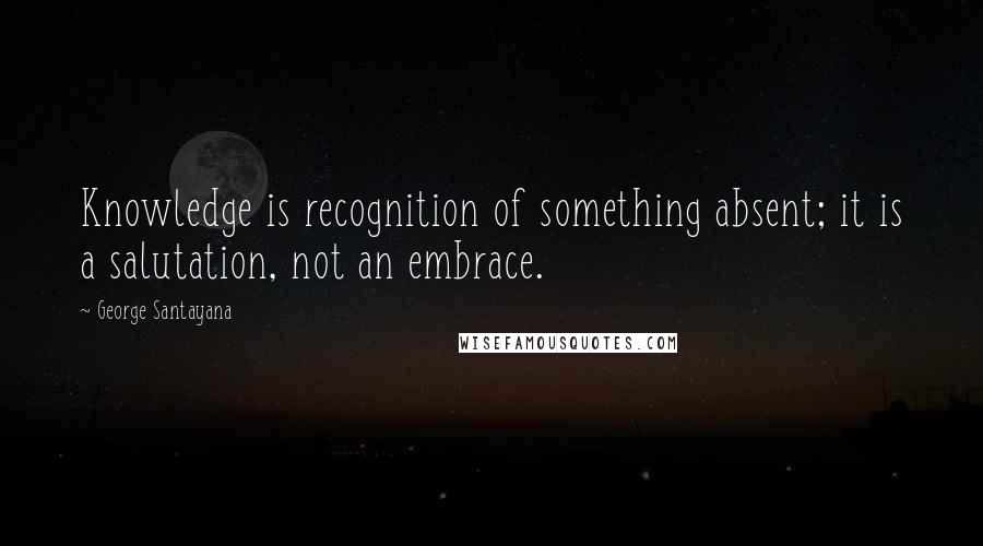 George Santayana Quotes: Knowledge is recognition of something absent; it is a salutation, not an embrace.