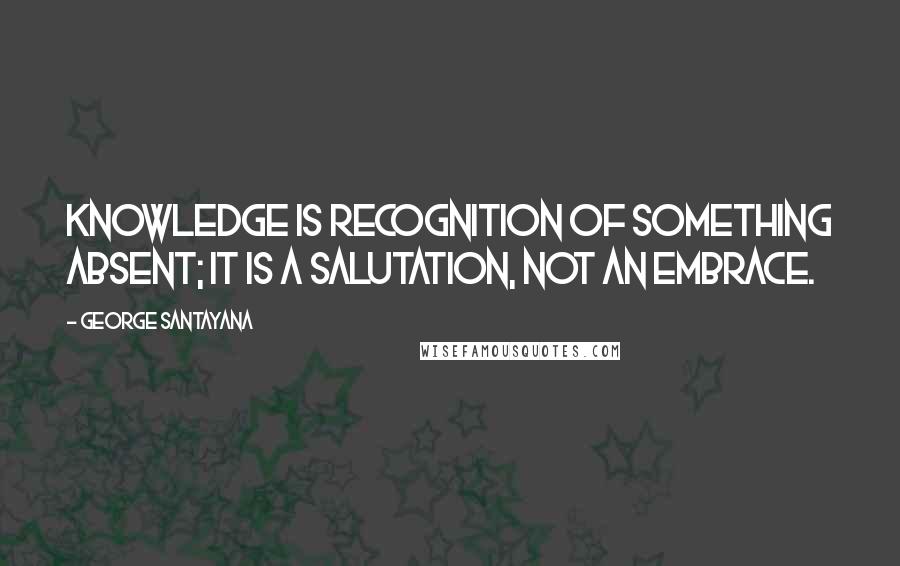 George Santayana Quotes: Knowledge is recognition of something absent; it is a salutation, not an embrace.