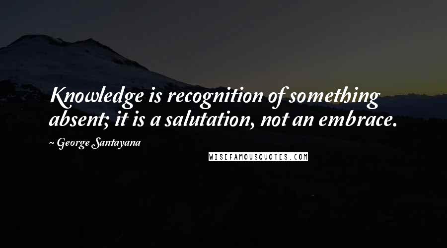 George Santayana Quotes: Knowledge is recognition of something absent; it is a salutation, not an embrace.