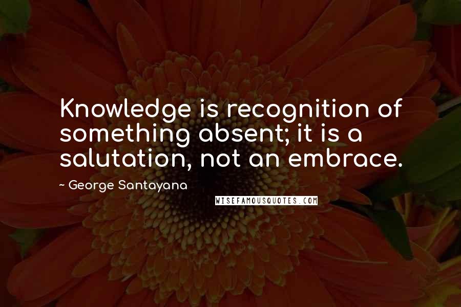 George Santayana Quotes: Knowledge is recognition of something absent; it is a salutation, not an embrace.