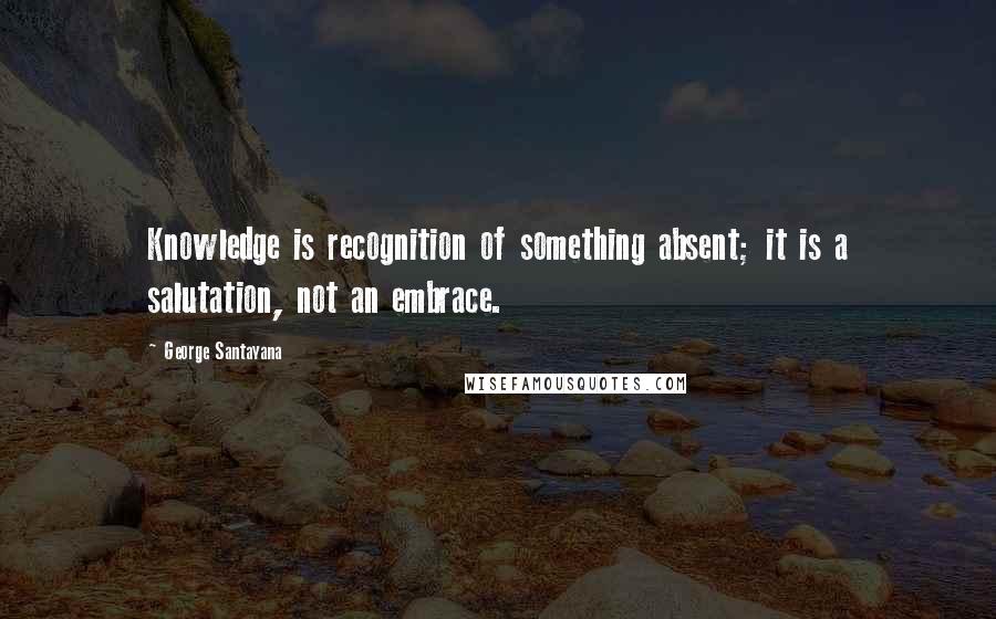 George Santayana Quotes: Knowledge is recognition of something absent; it is a salutation, not an embrace.