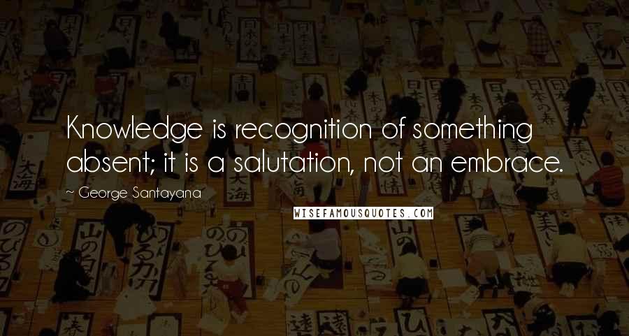 George Santayana Quotes: Knowledge is recognition of something absent; it is a salutation, not an embrace.