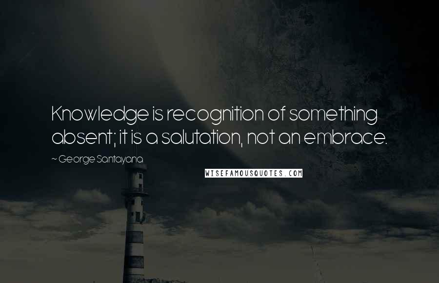 George Santayana Quotes: Knowledge is recognition of something absent; it is a salutation, not an embrace.