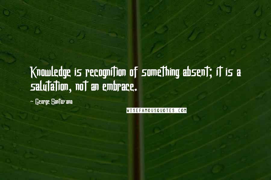 George Santayana Quotes: Knowledge is recognition of something absent; it is a salutation, not an embrace.