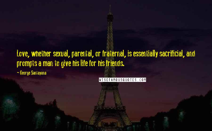 George Santayana Quotes: Love, whether sexual, parental, or fraternal, is essentially sacrificial, and prompts a man to give his life for his friends.