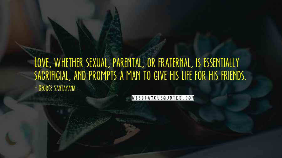 George Santayana Quotes: Love, whether sexual, parental, or fraternal, is essentially sacrificial, and prompts a man to give his life for his friends.