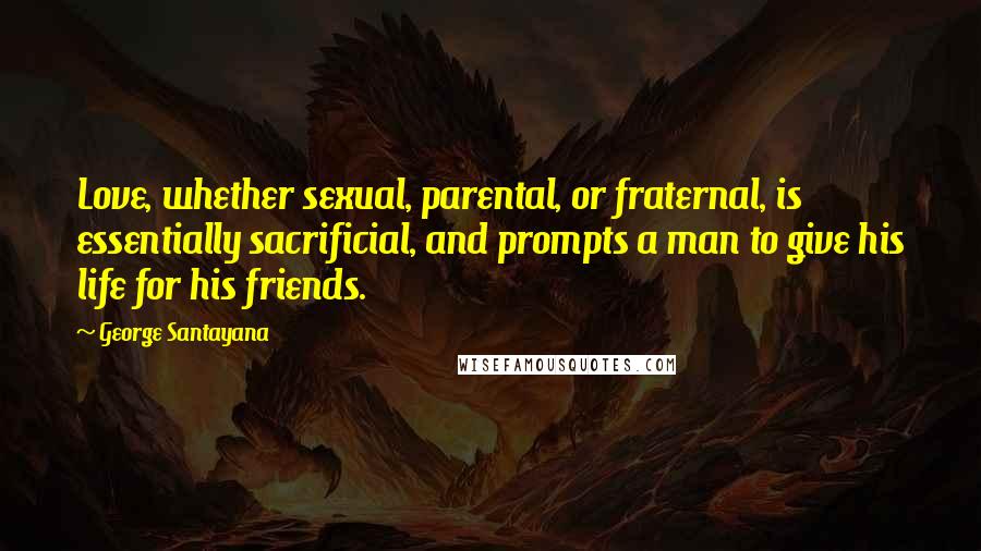 George Santayana Quotes: Love, whether sexual, parental, or fraternal, is essentially sacrificial, and prompts a man to give his life for his friends.