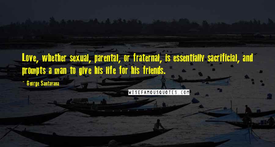 George Santayana Quotes: Love, whether sexual, parental, or fraternal, is essentially sacrificial, and prompts a man to give his life for his friends.