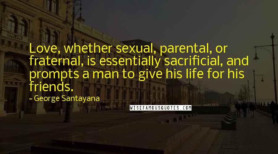 George Santayana Quotes: Love, whether sexual, parental, or fraternal, is essentially sacrificial, and prompts a man to give his life for his friends.