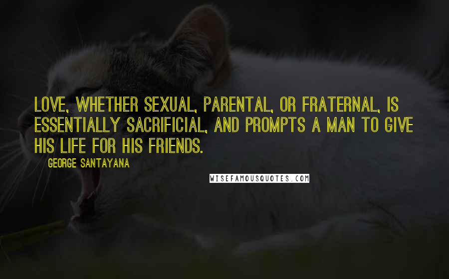 George Santayana Quotes: Love, whether sexual, parental, or fraternal, is essentially sacrificial, and prompts a man to give his life for his friends.