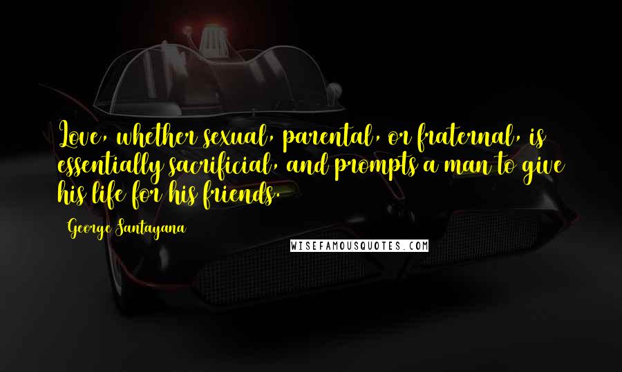 George Santayana Quotes: Love, whether sexual, parental, or fraternal, is essentially sacrificial, and prompts a man to give his life for his friends.