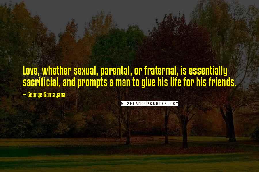 George Santayana Quotes: Love, whether sexual, parental, or fraternal, is essentially sacrificial, and prompts a man to give his life for his friends.