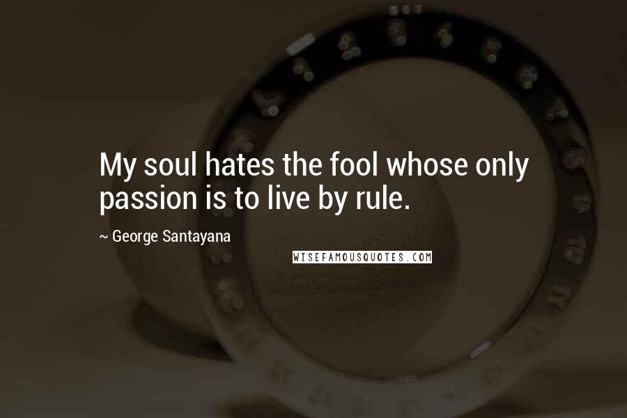 George Santayana Quotes: My soul hates the fool whose only passion is to live by rule.