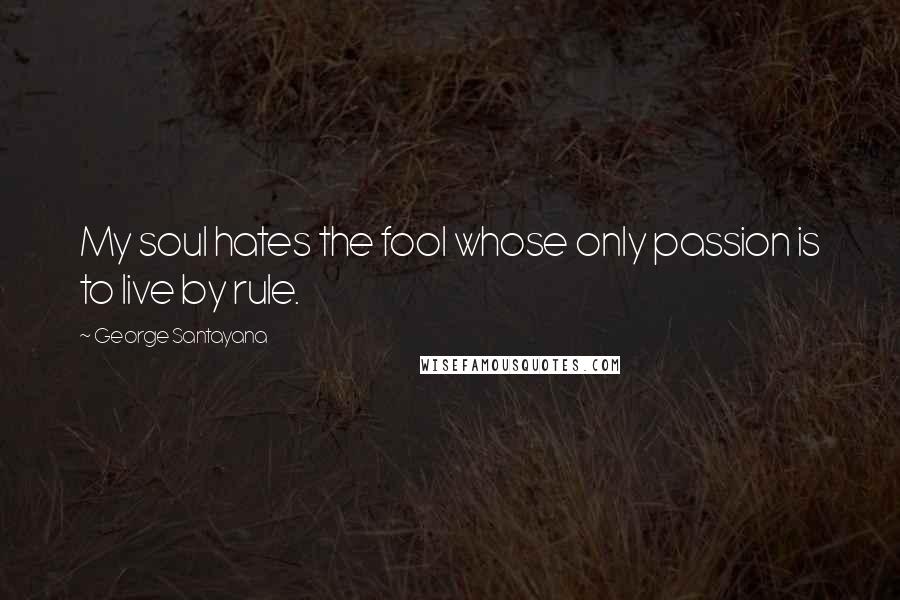 George Santayana Quotes: My soul hates the fool whose only passion is to live by rule.