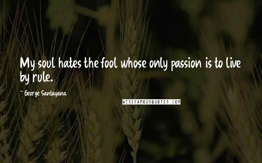 George Santayana Quotes: My soul hates the fool whose only passion is to live by rule.