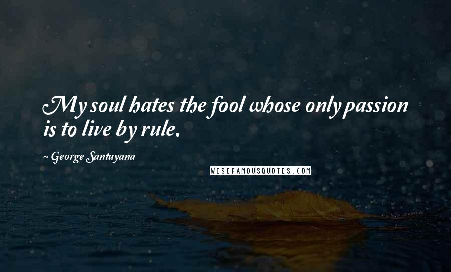 George Santayana Quotes: My soul hates the fool whose only passion is to live by rule.