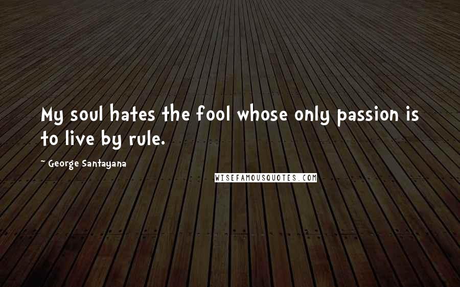 George Santayana Quotes: My soul hates the fool whose only passion is to live by rule.