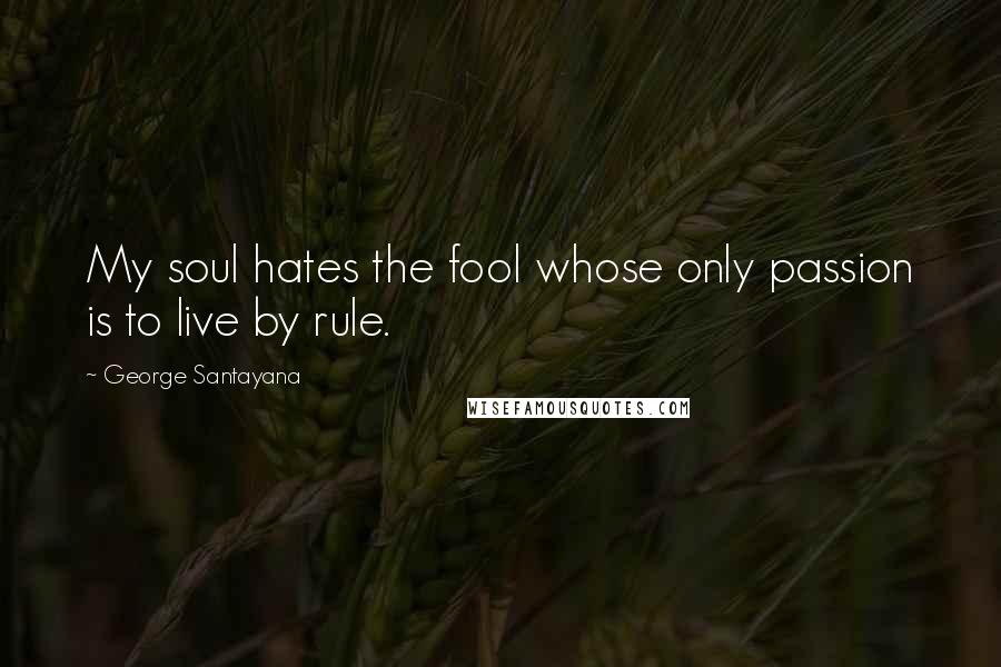 George Santayana Quotes: My soul hates the fool whose only passion is to live by rule.